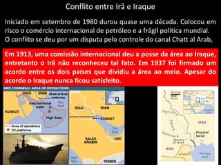 Conflito entre Irã e Iraque
Iniciado em setembro de 1980 durou quase uma década. Colocou em
risco o comércio internacional de petróleo e a frágil política mundial.
O conflito se deu por um disputa pelo controle do canal Chatt al Arab,
Em 1913, uma comissão internacional deu a posse da área ao Iraque,
entretanto o Irã não reconheceu tal fato. Em 1937 foi firmado um
acordo entre os dois países que dividiu a área ao meio. Apesar do
acordo o Iraque nunca ficou satisfeito.
 
