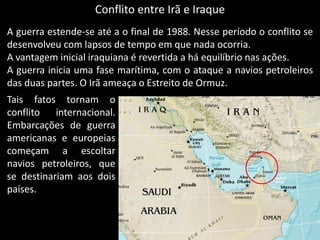 Conflito entre Irã e Iraque
A guerra estende-se até a o final de 1988. Nesse período o conflito se
desenvolveu com lapsos de tempo em que nada ocorria.
A vantagem inicial iraquiana é revertida a há equilíbrio nas ações.
A guerra inicia uma fase marítima, com o ataque a navios petroleiros
das duas partes. O Irã ameaça o Estreito de Ormuz.
Tais fatos tornam o
conflito internacional.
Embarcações de guerra
americanas e europeias
começam a escoltar
navios petroleiros, que
se destinariam aos dois
países.
 