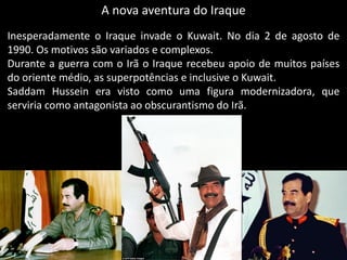 A nova aventura do Iraque
Inesperadamente o Iraque invade o Kuwait. No dia 2 de agosto de
1990. Os motivos são variados e complexos.
Durante a guerra com o Irã o Iraque recebeu apoio de muitos países
do oriente médio, as superpotências e inclusive o Kuwait.
Saddam Hussein era visto como uma figura modernizadora, que
serviria como antagonista ao obscurantismo do Irã.
 