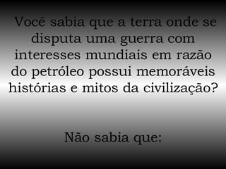  Você sabia que a terra onde se disputa uma guerra com interesses mundiais em razão do petróleo possui memoráveis histórias e mitos da civilização?  Não sabia que: 