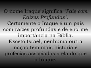 O nome Iraque significa  "País com Raízes Profundas" . Certamente o Iraque é um país com raízes profundas e de enorme importância na Bíblia. Exceto Israel, nenhuma outra nação tem mais história e profecias associadas a ela do que o Iraque. 