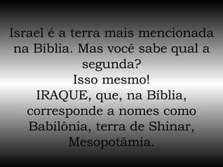 Israel é a terra mais mencionada na Bíblia. Mas você sabe qual a segunda? Isso mesmo! IRAQUE, que, na Bíblia, corresponde a nomes como Babilônia, terra de Shinar, Mesopotâmia. 
