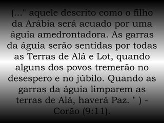 (..." aquele descrito como o filho da Arábia será acuado por uma águia amedrontadora. As garras da águia serão sentidas por todas as Terras de Alá e Lot, quando alguns dos povos tremerão no desespero e no júbilo. Quando as garras da águia limparem as terras de Alá, haverá Paz. " ) - Corão (9:11). 