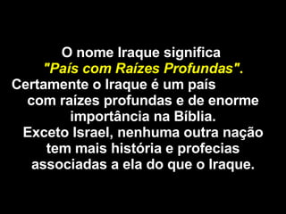 O nome Iraque significa  "País com Raízes Profundas" . Certamente o Iraque é um país  com raízes profundas e de enorme importância na Bíblia. Exceto Israel, nenhuma outra nação tem mais história e profecias associadas a ela do que o Iraque. 