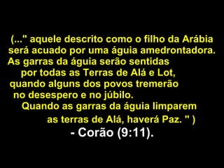 (..." aquele descrito como o filho da Arábia será acuado por uma águia amedrontadora. As garras da águia serão sentidas  por todas as Terras de Alá e Lot,  quando alguns dos povos tremerão  no desespero e no júbilo.  Quando as garras da águia limparem  as terras de Alá, haverá Paz. " )   - Corão (9:11). 