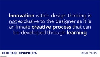 Innovation within design thinking is
not exclusive to the designer as it is
an innate creative process that can
be developed through learning
HI DESIGN THINKING IRA RIZAL YATIM
Saturday, 25 October, 14
 