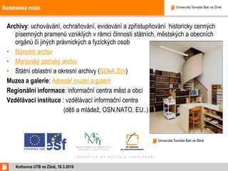 Badatelská místa Archivy : uchovávání, ochraňování, evidování a zpřístupňování  historicky cenných písemných pramenů vzniklých v rámci činnosti státních, městských a obecních orgánů či jiných právnických a fyzických osob Národní archiv Moravský zemský archiv Státní oblastní a okresní archivy ( SOkA Zlín ) Muzea a galerie :  Adresář muzeí a galerií Regionální informace : informační centra měst a obcí Vzdělávací instituce  : vzdělávací informační centra    (děti a mládež, OSN,NATO, EU..) Knihovna UTB ve Zlíně, 16.3.2010 