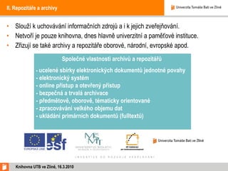 II. Repozitáře a archivy Slouží k uchovávání informačních zdrojů a i k jejich zveřejňování.  Netvoří je pouze knihovna, dnes hlavně univerzitní a paměťové instituce.  Zřizují se také archivy a repozitáře oborové, národní, evropské apod. Knihovna UTB ve Zlíně, 16.3.2010 Společné vlastnosti archivů a repozitářů  -  ucelené sbírky elektronických dokumentů jednotné povahy - elektronický systém - online přístup a otevřený přístup - bezpečná a trvalá archivace - předmětově, oborově, tématicky orientované - zpracovávání velkého objemu dat - ukládání primárních dokumentů (fulltextů) 