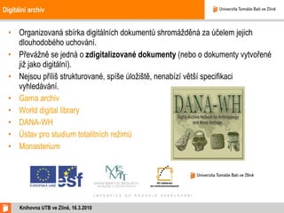 Digitální archiv Organizovaná sbírka digitálních dokumentů shromážděná za účelem jejich dlouhodobého uchování. Převážně se jedná o  zdigitalizované dokumenty  (nebo o dokumenty vytvořené již jako digitální).  Nejsou příliš strukturované, spíše úložiště, nenabízí větší specifikaci vyhledávání. Gama archiv World digital library DANA-WH Ústav pro studium totalitních režimů Monasterium Knihovna UTB ve Zlíně, 16.3.2010 
