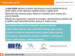Institucionální repozitář: Je  sada služeb  nabízená univerzitou nebo skupinou univerzit akademické obci za účelem uložení a šíření vědeckých materiálů instituce v digitální formě. Elektronické tisky, technické zprávy, diplomové a disertační práce, soubory dat a výukové materiály. Materiály jsou organizovány v postupně se rozrůstající, otevřeně přístupné databázi, kde je zajištěna i jejich dlouhodobá ochrana, pokud je to vhodné a nutné.  Knihovna UTB ve Zlíně, 16.3.2010 vysokoškolské kvalifikační práce (bakalářské, diplomové, dizertační) digitální objekty sloužící pro výuku (multimediální materiály, opory, e-skripta) úložiště pro zveřejňování a dlouhodobé ukládání výsledků vědecko-výzkumné práce (preprinty, výzkumné zprávy, příspěvky z konferencí  = >  šedá literatura) Podpora volného přístupu k vědeckým informacím ! 