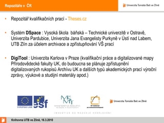 Repozitáře v ČR  Repozitář kvalifikačních prací -  Theses.cz Systém  DSpace  : Vysoká škola  báňská – Technické univerzitě v Ostravě, Univerzita Pardubice, Univerzita Jana Evangelisty Purkyně v Ústí nad Labem, UTB Zlín za účelem archivace a zpřístupňování VŠ prací DigiTool  : Univerzita Karlova v Praze (kvalifikační práce a digitalizované mapy Přírodovědecké fakulty UK, do budoucna se plánuje zpřístupnění digitalizovaných rukopisů Archívu UK a dalších typů akademických prací výroční zprávy, výukové a studijní materiály apod.) Knihovna UTB ve Zlíně, 16.3.2010 