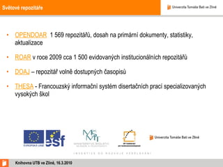 Světové repozitáře OPENDOAR   1 569 repozitářů, dosah na primární dokumenty, statistiky, aktualizace ROAR  v roce 2009 cca 1 500 evidovaných institucionálních repozitářů DOAJ  – repozitář volně dostupných časopisů THESA  - Francouzský informační systém disertačních prací specializovaných vysokých škol Knihovna UTB ve Zlíně, 16.3.2010 