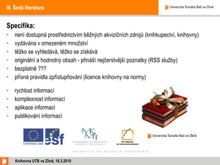 III. Šedá literatura Specifika: není dostupná prostřednictvím běžných akvizičních zdrojů (knihkupectví, knihovny) vydávána v omezeném množství těžko se vyhledává, těžko se získává originální a hodnotný obsah - přináší nejčerstvější poznatky (RSS služby) bezplatně ??? přísná pravidla zpřístupňování (licence knihovny na normy) rychlost informací komplexnost informací aplikace informací publikování informací Knihovna UTB ve Zlíně, 16.3.2010 