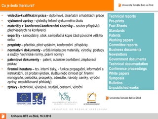 Co je šedá literatura? vědecko-kvalifikační práce   - diplomové, disertační a habilitační práce výzkumné zprávy  - výsledky řešení výzkumného úkolu  materiály z konferencí-konferenční sborníky  –  soubor příspěvků přednesených na konferenci  separáty  -   samostatný, otisk, samostatná kopie části původně většího celku  preprinty –  předtisk, před vydáním, konferenční  příspěvky normativní dokumenty  - určitá kriteria pro materiály, výrobky, postupy a služby  ( technické normy, právní normy) patentové dokumenty  -  patent, autorské osvědčení, zlepšovací průkaz firemní literatura –  tzv. interní tisky, - funkce propagační, informační a instruktážní, cíl prodat výrobek, službu nebo činnost (př. firemní monografie, periodika, prospekty, adresáře, návody, ceníky, výroční zprávy, nepublikované překlady)  zprávy  - technické, vývojové, studijní, cestovní, výroční Knihovna UTB ve Zlíně, 16.3.2010 Technical reports  Pre-prints  Fact Sheets   Standards  Patents  Working papers  Committee reports  Business documents  Newsletters  Government documents  Technical documentation Conference proceedings  White papers  Symposia  Bulletins  Unpublished works     