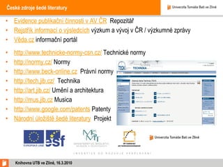 České zdroje šedé literatury Evidence publikační činnosti v AV ČR   Repozitář Rejstřík informací o výsledcích  výzkum a vývoj v ČR / výzkumné zprávy Věda.cz  informační portál http://www.technicke-normy-csn.cz/  Technické normy http://normy.cz/  Normy http://www.beck-online.cz   Právní normy http://tech.jib.cz/   Technika http://art.jib.cz/  Umění a architektura http://mus.jib.cz  Musica http://www.google.com/patents  Patenty Národní úložiště šedé literatury   Projekt Knihovna UTB ve Zlíně, 16.3.2010 