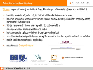 Zahraniční zdroje šedé literatury Scirus   -  specializovaný vyhledávač firmy Elsevier pro sféru vědy, výzkumu a vzdělávání identifikuje vědecké, odborné, technické a lékařské informace na www nalezne nejnovější vědecko-výzkumné zprávy, články, patenty, preprinty, časopisy, které nenaleznou vyhledávače filtruje nerelevantní informace nepatřící do odborné sféry indexuje webové zdroje z viditelného webu indexuje zdroje z placených i volně dostupných bází dat vypočítává relevanci podle frekvence vyhledávaného termínu a počtu odkazů na stránku nabízí také možnost řazení podle data podobnost s  Google Scholar Knihovna UTB ve Zlíně, 16.3.2010 