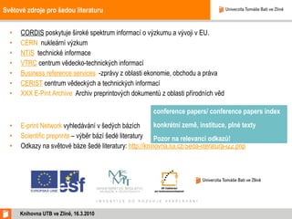 Světové zdroje pro šedou literaturu CORDIS  poskytuje široké spektrum informací o výzkumu a vývoji v EU. CERN   nukleární výzkum  NTIS   technické informace  VTRC  centrum vědecko-technických informací Business reference services   -zprávy z oblasti ekonomie, obchodu a práva CERIST  centrum vědeckých a technických informací XXX E-Pint Archive   Archiv preprintových dokumentů z oblasti přírodních věd E-print Network  vyhledávání v šedých bázích Scientific preprints  – výběr bází šedé literatury Odkazy na světové báze šedé literatury:  http://knihovna.tul.cz/Seda-literatura-l22.php Knihovna UTB ve Zlíně, 16.3.2010 conference papers/ conference papers index  konkrétní země, instituce, plné texty Pozor na relevanci odkazů!  