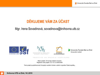DĚKUJEME VÁM ZA ÚČAST Mgr. Irena Sovadinová, sovadinova@knihovna.utb.cz  Knihovna UTB ve Zlíně, 16.3.2010 Název projektu: Od rozvoje znalostí k inovacím Registrační číslo projektu: CZ.1.07./2.3.00/09.0009 Tento projekt je spolufinancován Evropským sociálním fondem a státním rozpočtem České republiky . 