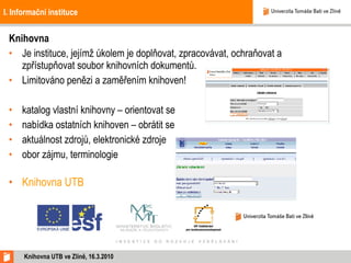 I. Informační instituce Knihovna Je instituce, jejímž úkolem je doplňovat, zpracovávat, ochraňovat a zpřístupňovat soubor knihovních dokumentů. Limitováno penězi a zaměřením knihoven!  katalog vlastní knihovny – orientovat se nabídka ostatních knihoven – obrátit se  aktuálnost zdrojů, elektronické zdroje obor zájmu, terminologie Knihovna UTB Knihovna UTB ve Zlíně,  16 .3.2010 