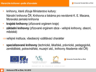 Hierarchie knihoven -podle zřizovatele: knihovny, které zřizuje Ministerstvo   kultury:  Národní knihovna ČR, Knihovna a tiskárna pro nevidomé K. E. Macana, Moravská zemská knihovna  krajské knihovny  (zřizované orgánem kraje)  základní knihovny  (zřizované orgánem obce - veřejné knihovny, obecní, městské)  veřejné instituce, všeobecný vzdělávací charakter specializované knihovny  (technické, lékařské, právnické, pedagogické, zemědělské, potravinářské, muzejní atd., knihovny Akademie věd ČR) Knihovna UTB ve Zlíně, 16.3.2010 