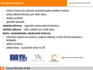 Specializované knihovny knihovní fondy jsou oborově vymezené podle zaměření institucí zdroje odborné literatury pro vědní obory studijní prostředí specifičtí uživatelé vědecké knihovny  - regionální centra odborné literatury ústřední odborné  -  velké, ústřední pro určité obory školní, vysokoškolské, akademické knihovny  informační zázemí pro studium, podpora vědecké a tvůrčí činnosti studentů a pedagogů odlišná struktura základ fondu – vyučované obory na VŠ Knihovna UTB ve Zlíně, 16.3.2010 