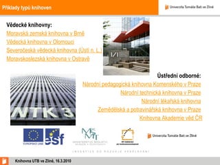 Příklady typů knihoven Vědecké knihovny:  Moravská zemská knihovna v Brně   Vědecká knihovna v Olomouci   Severočeská vědecká knihovna (Ústí n. L.) Moravskoslezská knihovna v Ostravě   Ústřední odborné:  Národní pedagogická knihovna Komenského v Praze   Národní technická knihovna v Praze   Národní lékařská knihovna   Zemědělská a potravinářská knihovna v Praze   Knihovna Akademie věd ČR Knihovna UTB ve Zlíně, 16.3.2010 