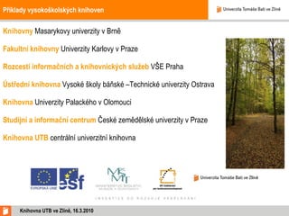 Příklady vysokoškolských knihoven Knihovny  Masarykovy univerzity v Brně Fakultní knihovny   Univerzity Karlovy v Praze Rozcestí informačních a knihovnických služeb  VŠE Praha Ústřední knihovna   Vysoké školy báňské –Technické univerzity Ostrava Knihovna   Univerzity Palackého v Olomouci Studijní a informační centrum   České zemědělské univerzity v Praze Knihovna UTB   centrální univerzitní knihovna Knihovna UTB ve Zlíně, 16.3.2010 