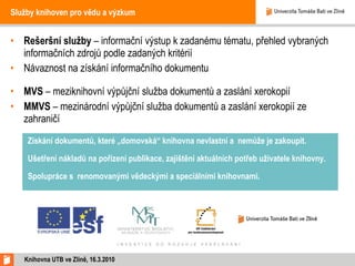 Služby knihoven pro vědu a výzkum Rešeršní služby  – informační výstup k zadanému tématu, přehled vybraných informačních zdrojů podle zadaných kritérií Návaznost na získání informačního dokumentu  MVS  – meziknihovní výpůjční služba dokumentů a zaslání xerokopií MMVS  – mezinárodní výpůjční služba dokumentů a zaslání xerokopií ze zahraničí Knihovna UTB ve Zlíně, 16.3.2010 Získání dokumentů, které „domovská“ knihovna nevlastní a  nemůže je zakoupit. Ušetření nákladů na pořízení publikace, zajištění aktuálních potřeb uživatele knihovny. Spolupráce s renomovanými vědeckými a speciálními knihovnami. 