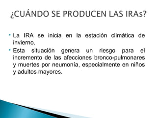  La IRA se inicia en la estación climática de
invierno.
 Esta situación genera un riesgo para el
incremento de las afecciones bronco-pulmonares
y muertes por neumonía, especialmente en niños
y adultos mayores.
 