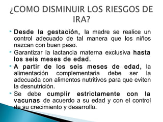  Desde la gestación, la madre se realice un
control adecuado de tal manera que los niños
nazcan con buen peso.
 Garantizar la lactancia materna exclusiva hasta
los seis meses de edad.
 A partir de los seis meses de edad, la
alimentación complementaria debe ser la
adecuada con alimentos nutritivos para que eviten
la desnutrición.
 Se debe cumplir estrictamente con la
vacunas de acuerdo a su edad y con el control
de su crecimiento y desarrollo.
 