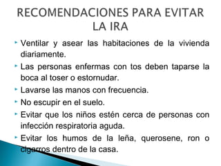  Ventilar y asear las habitaciones de la vivienda
diariamente.
 Las personas enfermas con tos deben taparse la
boca al toser o estornudar.
 Lavarse las manos con frecuencia.
 No escupir en el suelo.
 Evitar que los niños estén cerca de personas con
infección respiratoria aguda.
 Evitar los humos de la leña, querosene, ron o
cigarros dentro de la casa.
 