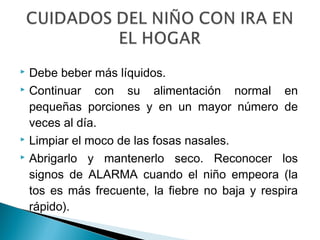  Debe beber más líquidos.
 Continuar con su alimentación normal en
pequeñas porciones y en un mayor número de
veces al día.
 Limpiar el moco de las fosas nasales.
 Abrigarlo y mantenerlo seco. Reconocer los
signos de ALARMA cuando el niño empeora (la
tos es más frecuente, la fiebre no baja y respira
rápido).
 