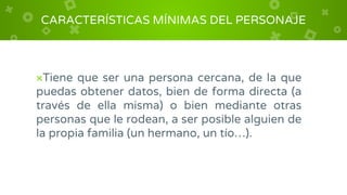 ×Tiene que ser una persona cercana, de la que
puedas obtener datos, bien de forma directa (a
través de ella misma) o bien mediante otras
personas que le rodean, a ser posible alguien de
la propia familia (un hermano, un tío…).
CARACTERÍSTICAS MÍNIMAS DEL PERSONAJE
 