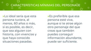 CARACTERÍSTICAS MÍNIMAS DEL PERSONAJE
×Lo ideal sería que esta
persona tuviera, al
menos, 60 años o más,
si es posible, es decir,
que sea alguien con
historia, con vivencias y
que haya conocido
situaciones pasadas.
×Es preferible que esa
persona esté viva,
aunque si te atrae algún
otro personaje del que
creas que también
puedes conseguir
información abundante,
puede ser suficiente.
 