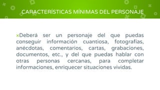 ×Deberá ser un personaje del que puedas
conseguir información cuantiosa, fotografías,
anécdotas, comentarios, cartas, grabaciones,
documentos, etc., y del que puedas hablar con
otras personas cercanas, para completar
informaciones, enriquecer situaciones vividas.
CARACTERÍSTICAS MÍNIMAS DEL PERSONAJE
 