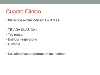 Cuadro Clínico
• IVRA que evoluciona en 1 – 3 días.
• TRIADA CLÁSICA :
• Tos ronca
• Estridor respiratorio
• Disfonía
• Los síntomas empeoran en las noches.
 