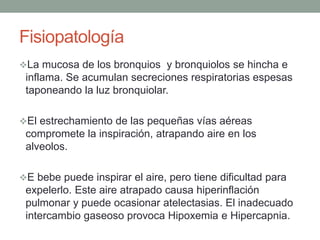Fisiopatología
La mucosa de los bronquios y bronquiolos se hincha e
inflama. Se acumulan secreciones respiratorias espesas
taponeando la luz bronquiolar.
El estrechamiento de las pequeñas vías aéreas
compromete la inspiración, atrapando aire en los
alveolos.
E bebe puede inspirar el aire, pero tiene dificultad para
expelerlo. Este aire atrapado causa hiperinflación
pulmonar y puede ocasionar atelectasias. El inadecuado
intercambio gaseoso provoca Hipoxemia e Hipercapnia.
 