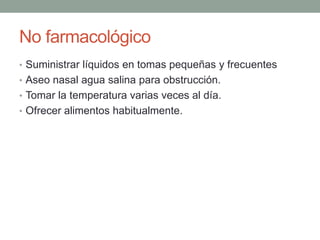 No farmacológico
• Suministrar líquidos en tomas pequeñas y frecuentes
• Aseo nasal agua salina para obstrucción.
• Tomar la temperatura varias veces al día.
• Ofrecer alimentos habitualmente.
 