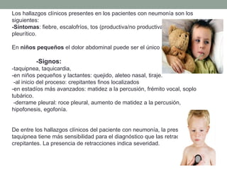 Los hallazgos clínicos presentes en los pacientes con neumonía son los
siguientes:
-Síntomas: fiebre, escalofríos, tos (productiva/no productiva), disnea, dolor
pleurítico.
En niños pequeños el dolor abdominal puede ser el único síntoma presente.
-Signos:
-taquipnea, taquicardia,
-en niños pequeños y lactantes: quejido, aleteo nasal, tiraje.
-al inicio del proceso: crepitantes finos localizados
-en estadíos más avanzados: matidez a la percusión, frémito vocal, soplo
tubárico.
-derrame pleural: roce pleural, aumento de matidez a la percusión,
hipofonesis, egofonía.
De entre los hallazgos clínicos del paciente con neumonía, la presencia de
taquipnea tiene más sensibilidad para el diagnóstico que las retracciones o los
crepitantes. La presencia de retracciones indica severidad.
 