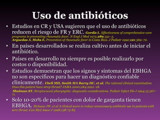 Uso de antibióticos Estudios en CR y USA sugieren que el uso de antibióticos reducen el riesgo de FR y ERC.  Gordis L . Effectiveness of comprehensive-care programs in preventing rheumatic fever. N Engl J Med 1973; 289 :331–5. Arguedas A ,  Mohs E.  Prevention of rheumatic fever in Costa Rica. J Pediatr 1992; 121 :569–72. En países desarrollados se realiza cultivo antes de iniciar el antibiótico. Países en desarrollo no siempre es posible realizarlo por costos o disponibilidad. Estudios demuestran que los signos y síntomas del EBHGA no son específicos para hacer un diagnóstico confiable clínicamente.  Ebell MH, Smith MA Barry HC, et al.  The rational clinical examination. Does this patient have strep throat? JAMA 2000;284:2912–18.    Shulman ST.  Streptococcal pharyngitis:   diagnostic considerations. Pediatr Infect Dis J 1994;13:567–71. Solo 10-20% de pacientes con dolor de garganta tienen EBHGA.  McIsaac JW, et al A clinical score to reduce unnecessary antibiotic use in patients with sore throat, Can Med Assoc J 1998;158:75-83 