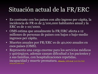 Situación actual de la FR/ERC En contraste con los países con alto ingreso per cápita, la incidencia de FR es de 5/100,000 habitantes anual y la ERC es de 1-10/1000. OMS estima que anualmente la FR/ERC afecta a 12 millones de personas de países con bajos o bajo-medio ingresos per cápita. Muertes anuales por FR/ERC es de 40,000 anuales en esos países (OMS). Representa una carga enorme para los servicios médicos y quirúrgicos, además causan dificultad a los pacientes y a sus familias, con hospitalizaciones repetidas, incapacidad y muerte prematura.  Rimoin, A W et al . Arch Dis Child 2005;90:1066-1070 
