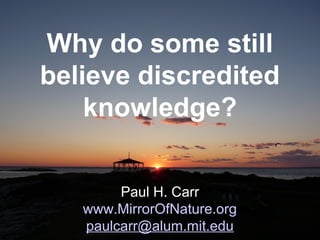 Why do some still
believe discredited
knowledge?
Paul H. Carr
www.MirrorOfNature.org
paulcarr@alum.mit.edu
 