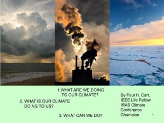 1
1.WHAT ARE WE DOING
TO OUR CLIMATE?
2. WHAT IS OUR CLIMATE
DOING TO US?
3, WHAT CAN WE DO?
By Paul H. Carr,
IEEE Life Fellow
IRAS Climate
Conference
Champion
 
