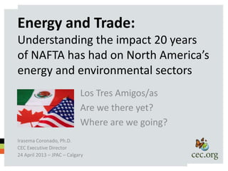 Energy and Trade:
Understanding the impact 20 years
of NAFTA has had on North America’s
energy and environmental sectors
                            Los Tres Amigos/as
                            Are we there yet?
                            Where are we going?
Irasema Coronado, Ph.D.
CEC Executive Director
24 April 2013 – JPAC – Calgary
 