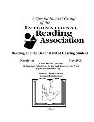Reading and the Deaf / Hard of Hearing Student
     Newsletter                                        May 2008
                        Chair, Michele Gennaoui
      St. Francis de Sales School for the Deaf, Brooklyn, New York
                     mgennaoui@sfdesales.org

                       Secretary, Jennifer Storey
                        cjstorey@bctonline.com




                                © TPM 05
 