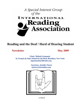 Reading and the Deaf / Hard of Hearing Student
   Newsletter                                            May 2009

                        Chair, Michele Gennaoui
      St. Francis de Sales School for the Deaf, Brooklyn, New York
                         mgennaoui@sfdesales.org

                        Secretary, Jennifer Storey
                        cjstorey@bctonline.com




                                  © TPM 05
 