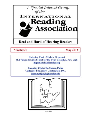 Deaf and Hard of Hearing Readers

Newsletter                                         May 2012

              Outgoing Chair: Michele Gennaoui
 St. Francis de Sales School for the Deaf, Brooklyn, New York
                   mgennaoui@sfdesales.org

            Incoming Chair: Dr. Sharon Pajka
          Gallaudet University, Washington, D.C.
               sharon.pajka@gallaudet.edu




                             © TPM 05
 