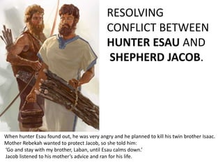 When hunter Esau found out, he was very angry and he planned to kill his twin brother Isaac.
Mother Rebekah wanted to protect Jacob, so she told him:
‘Go and stay with my brother, Laban, until Esau calms down.’
Jacob listened to his mother’s advice and ran for his life.
RESOLVING
CONFLICT BETWEEN
HUNTER ESAU AND
SHEPHERD JACOB.
 