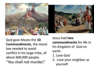 God gave Moses the 10
Commandments, the moral
law needed to avoid
conflict in his large tribe, of
about 600,000 people.
“You shall not murder.”
Jesus had two
commandments for life in
his Kingdom of God on
earth.
1. Love God
2. Love your neighbor as
yourself.
 