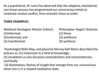 As a psychiatrist, Dr. Levis has observed that the adaptive, evolutional,
non-linear process has programmed our unconscious minds to
creatively resolve conflict, from stressful chaos to order.
THREE EXAMPLES:
Medieval theologian Meister Eckhart. Philosopher Hegel’s Dialectic
(1)informed; (1) thesis
(2)unformed; and (2) antithesis
(3) transformed. (3) synthesis
Psychologist Rollo May, and physicist Murray Gell-Mann described the
process as: (1) immersion in a field of knowledge;
(2) incubation as one discovers contradictions and inconsistencies;
and finally
(3) illumination, flashes of insight that emerge from our unconscious
when one is in a relaxed meditative state.
 